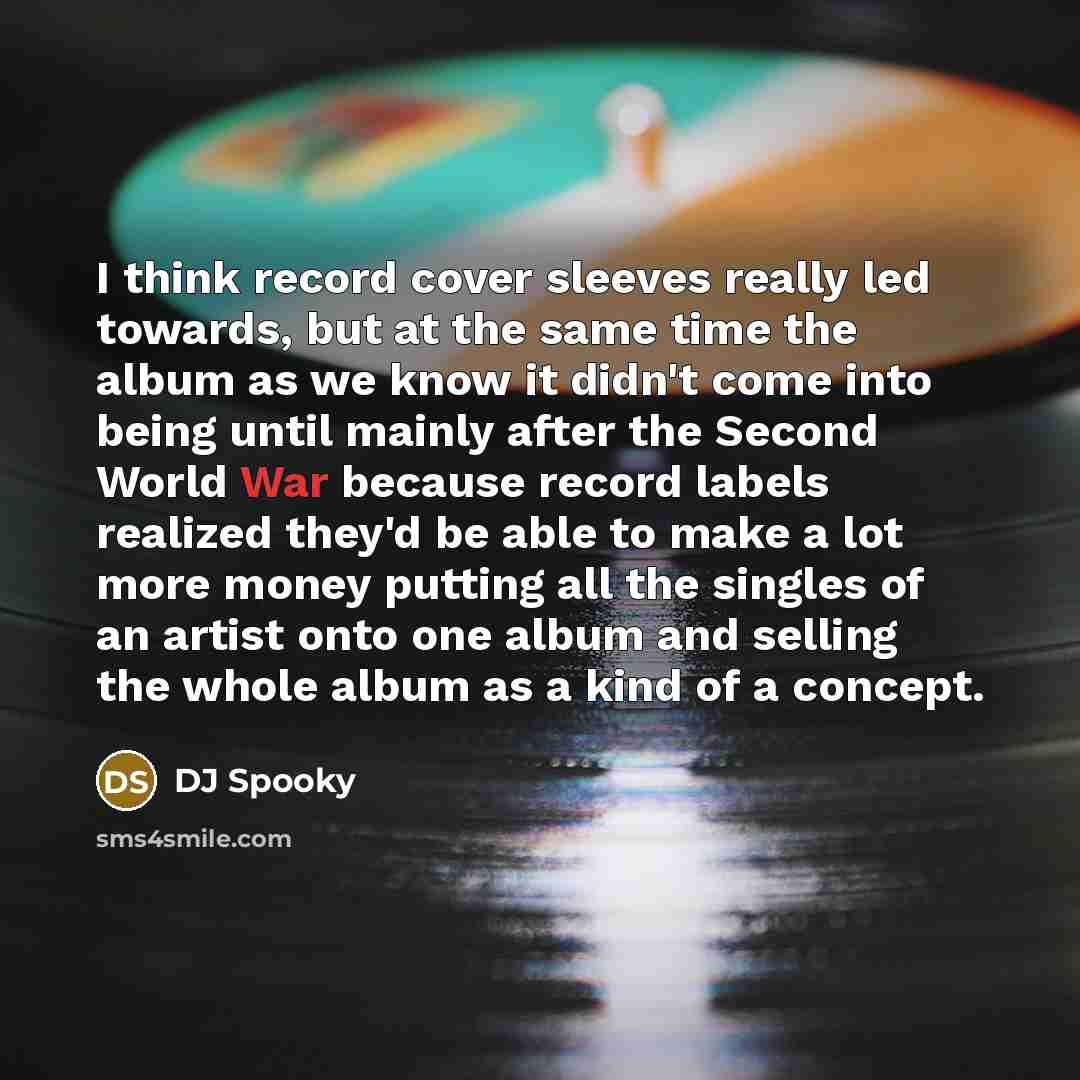 “I think record cover sleeves really led towards, but at the same time the album as we know it didn't come into being until mainly after the Second World War because record labels realized they'd be able to make a lot more money putting all the singles of an artist onto one album and selling the…” quote by DJ Spooky