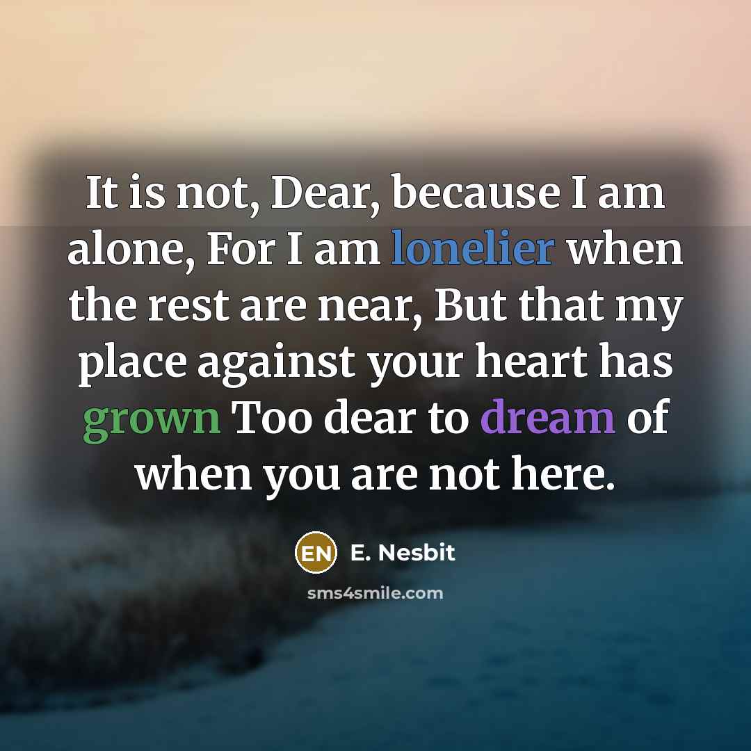 “It is not, Dear, because I am alone, For I am lonelier when the rest are near, But that my place against your heart has grown Too dear to dream of when you are not here.” quote by E. Nesbit