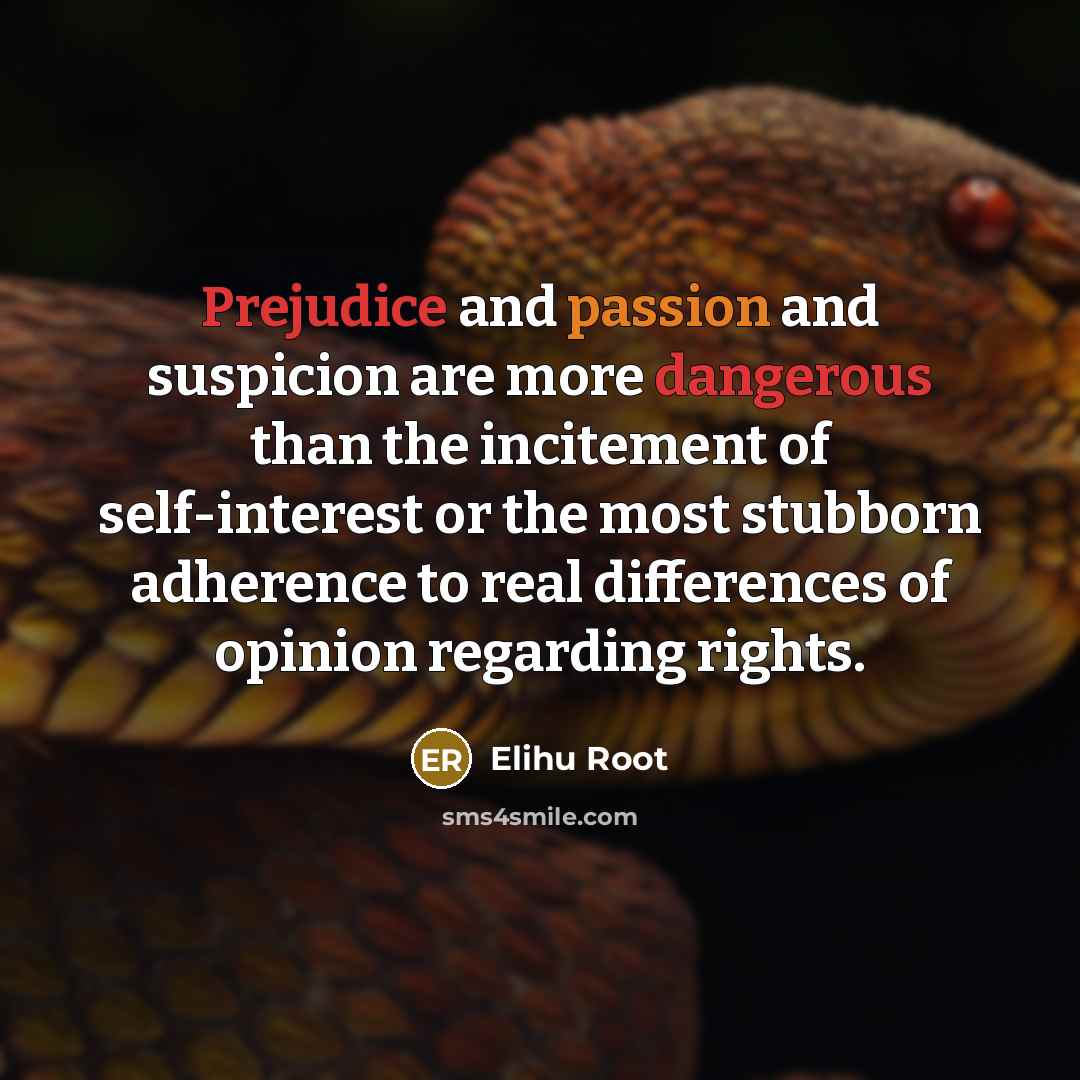 “Prejudice and passion and suspicion are more dangerous than the incitement of self-interest or the most stubborn adherence to real differences of opinion regarding rights.” quote by Elihu Root