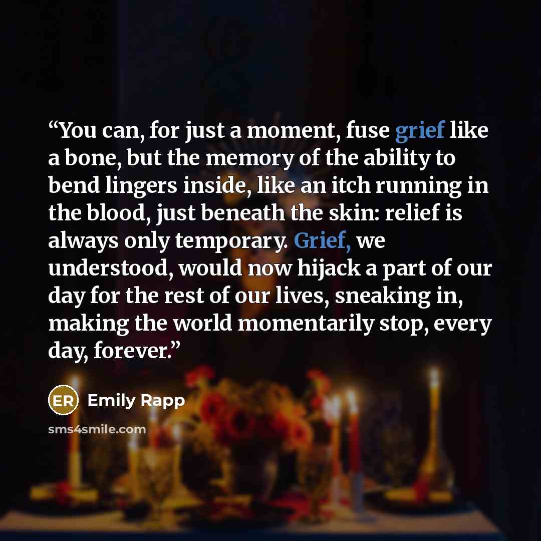 “You can, for just a moment, fuse grief like a bone, but the memory of the ability to bend lingers inside, like an itch running in the blood, just beneath the skin: relief is always only temporary. Grief, we understood, would now hijack a part of our day for the rest of our lives, sneaking in…” quote by Emily Rapp