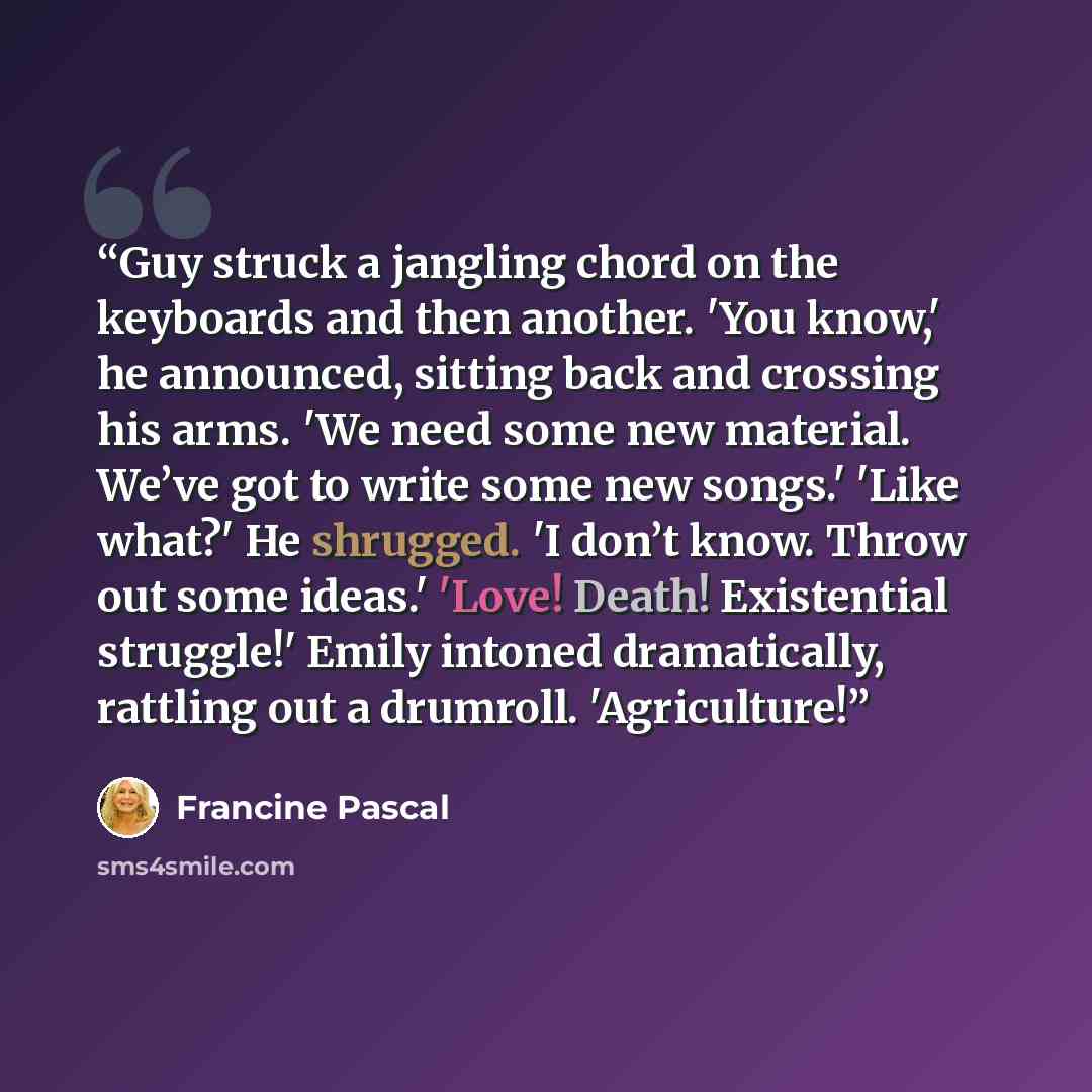 “Guy struck a jangling chord on the keyboards and then another. 'You know,' he announced, sitting back and crossing his arms. 'We need some new material. We’ve got to write some new songs.' 'Like what?' He shrugged. 'I don’t know. Throw out some ideas.' 'Love! Death! Existential struggle!' Emily…” quote by Francine Pascal
