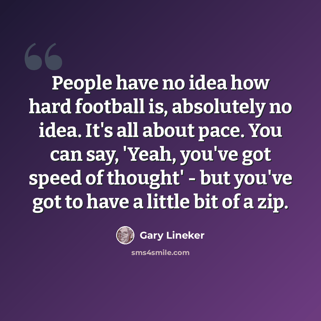 “People have no idea how hard football is, absolutely no idea. It's all about pace. You can say, 'Yeah, you've got speed of thought' - but you've got to have a little bit of a zip.” quote by Gary Lineker