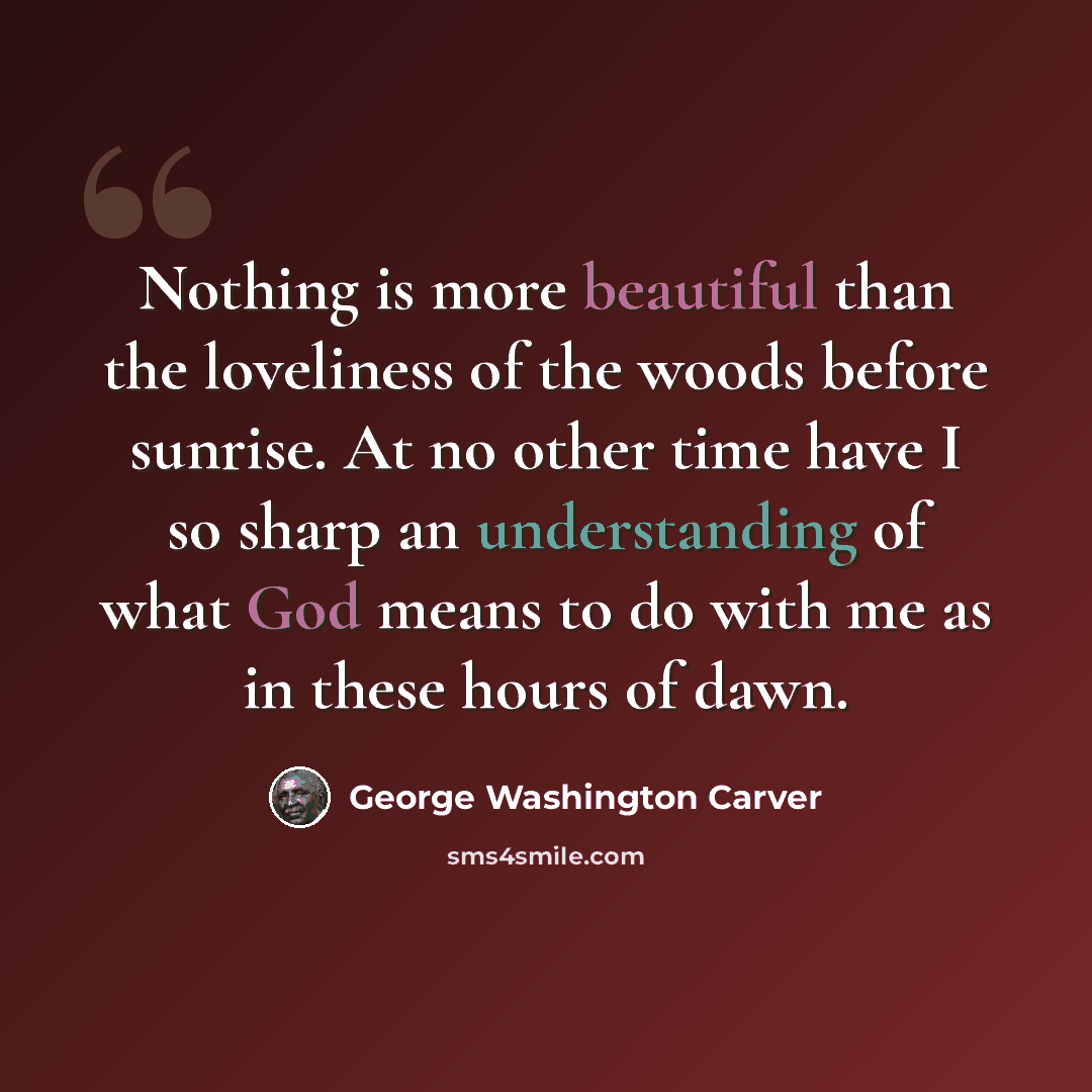 “Nothing is more beautiful than the loveliness of the woods before sunrise. At no other time have I so sharp an understanding of what God means to do with me as in these hours of dawn.” quote by George Washington Carver