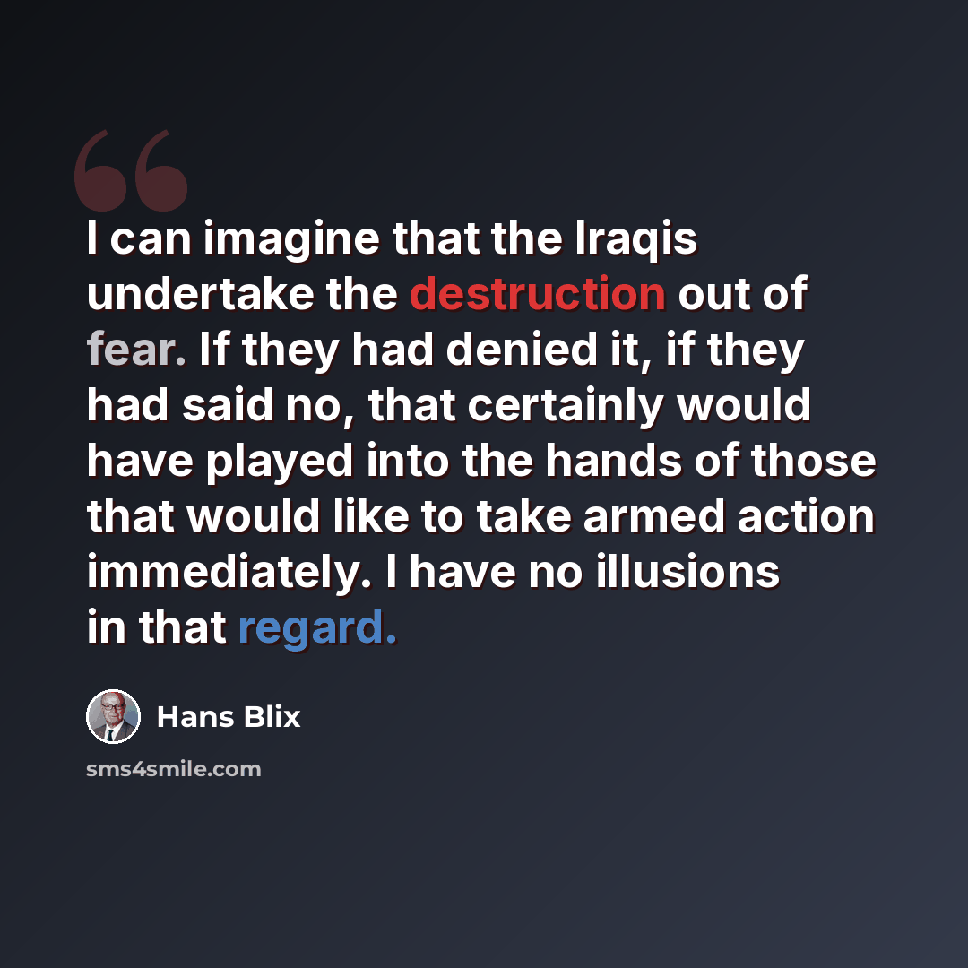 “I can imagine that the Iraqis undertake the destruction out of fear. If they had denied it, if they had said no, that certainly would have played into the hands of those that would like to take armed action immediately. I have no illusions in that regard.” quote by Hans Blix