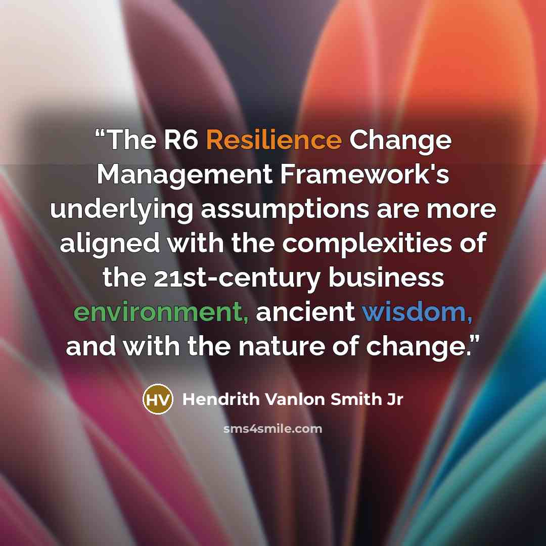 “The R6 Resilience Change Management Framework's underlying assumptions are more aligned with the complexities of the 21st-century business environment, ancient wisdom, and with the nature of change.” quote by Hendrith Vanlon Smith Jr