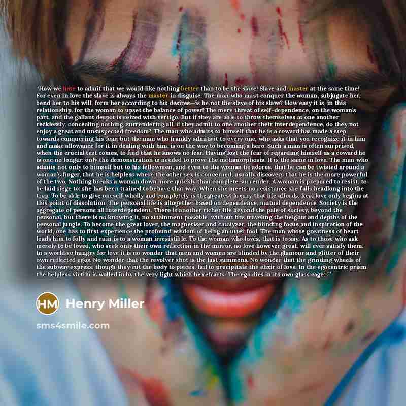 “How we hate to admit that we would like nothing better than to be the slave! Slave and master at the same time! For even in love the slave is always the master in disguise. The man who must conquer the woman, subjugate her, bend her to his will, form her according to his desires—is he not the…” quote by Henry Miller