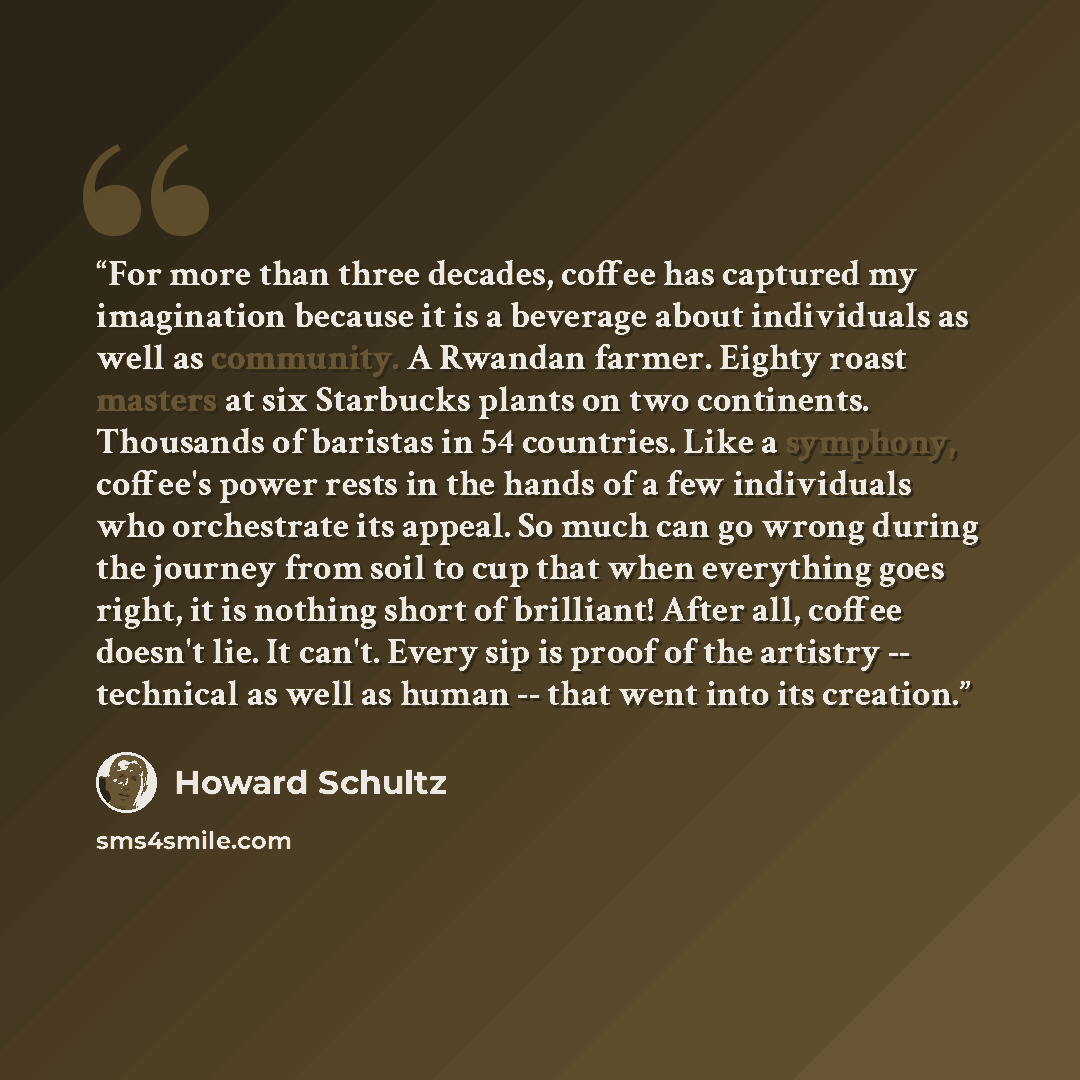 “For more than three decades, coffee has captured my imagination because it is a beverage about individuals as well as community. A Rwandan farmer. Eighty roast masters at six Starbucks plants on two continents. Thousands of baristas in 54 countries. Like a symphony, coffee's power rests in the…” quote by Howard Schultz