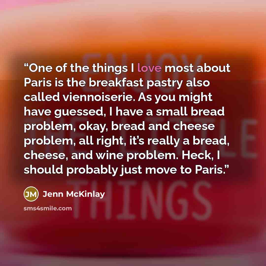 “One of the things I love most about Paris is the breakfast pastry also called viennoiserie. As you might have guessed, I have a small bread problem, okay, bread and cheese problem, all right, it’s really a bread, cheese, and wine problem. Heck, I should probably just move to Paris.” quote by Jenn McKinlay