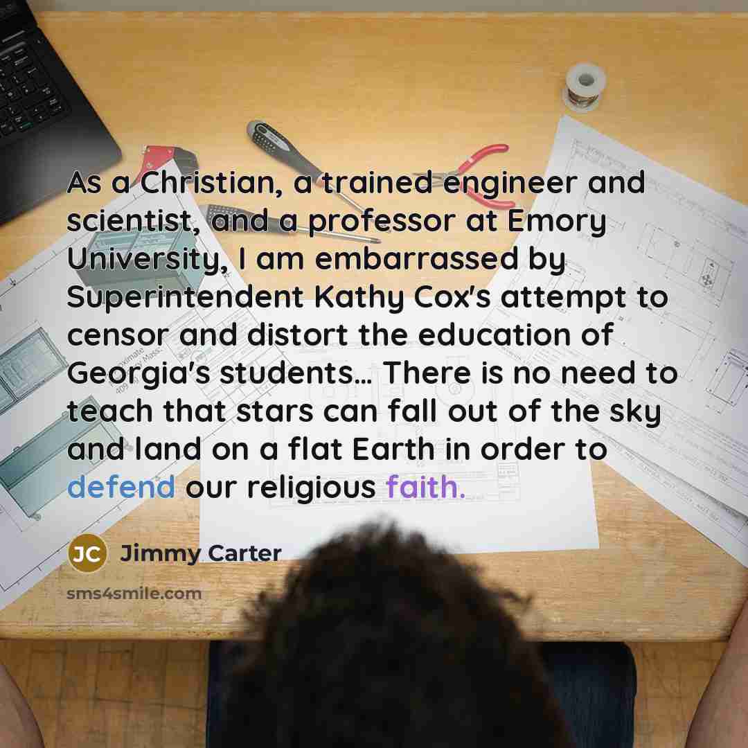 “As a Christian, a trained engineer and scientist, and a professor at Emory University, I am embarrassed by Superintendent Kathy Cox's attempt to censor and distort the education of Georgia's students… There is no need to teach that stars can fall out of the sky and land on a flat Earth in order to…” quote by Jimmy Carter