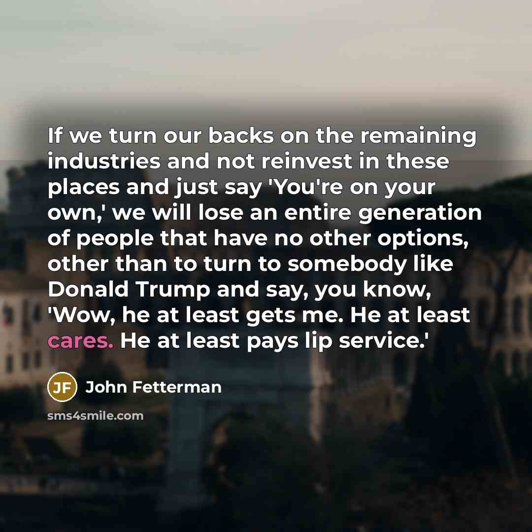 “If we turn our backs on the remaining industries and not reinvest in these places and just say 'You're on your own,' we will lose an entire generation of people that have no other options, other than to turn to somebody like Donald Trump and say, you know, 'Wow, he at least gets me. He at least…” quote by John Fetterman