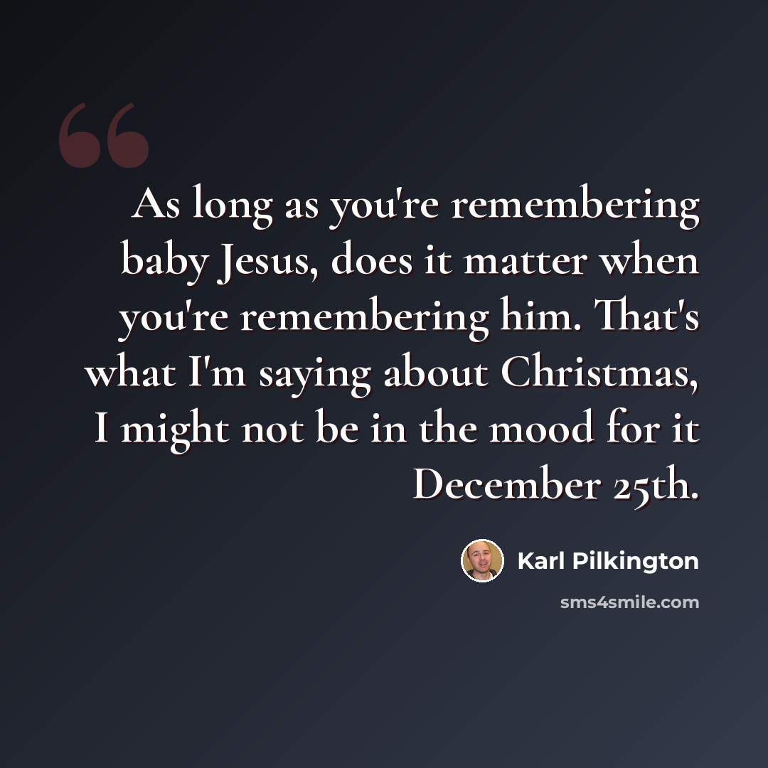“As long as you're remembering baby Jesus, does it matter when you're remembering him. That's what I'm saying about Christmas, I might not be in the mood for it December 25th.” quote by Karl Pilkington