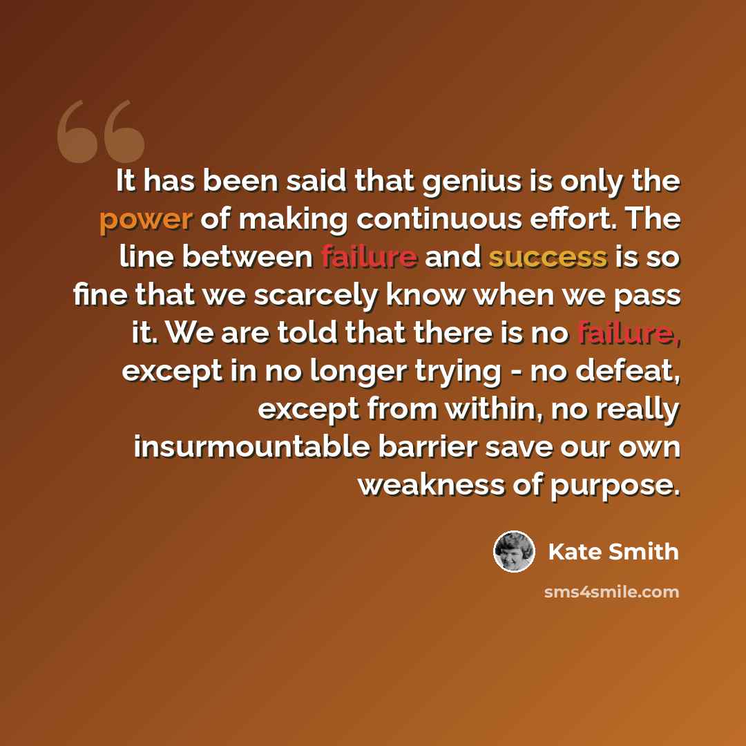 “It has been said that genius is only the power of making continuous effort. The line between failure and success is so fine that we scarcely know when we pass it. We are told that there is no failure, except in no longer trying - no defeat, except from within, no really insurmountable barrier save…” quote by Kate Smith