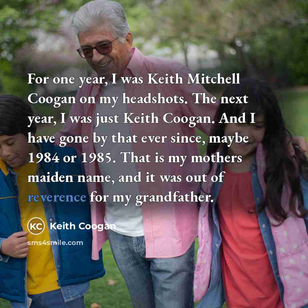 “For one year, I was Keith Mitchell Coogan on my headshots. The next year, I was just Keith Coogan. And I have gone by that ever since, maybe 1984 or 1985. That is my mothers maiden name, and it was out of reverence for my grandfather.” quote by Keith Coogan