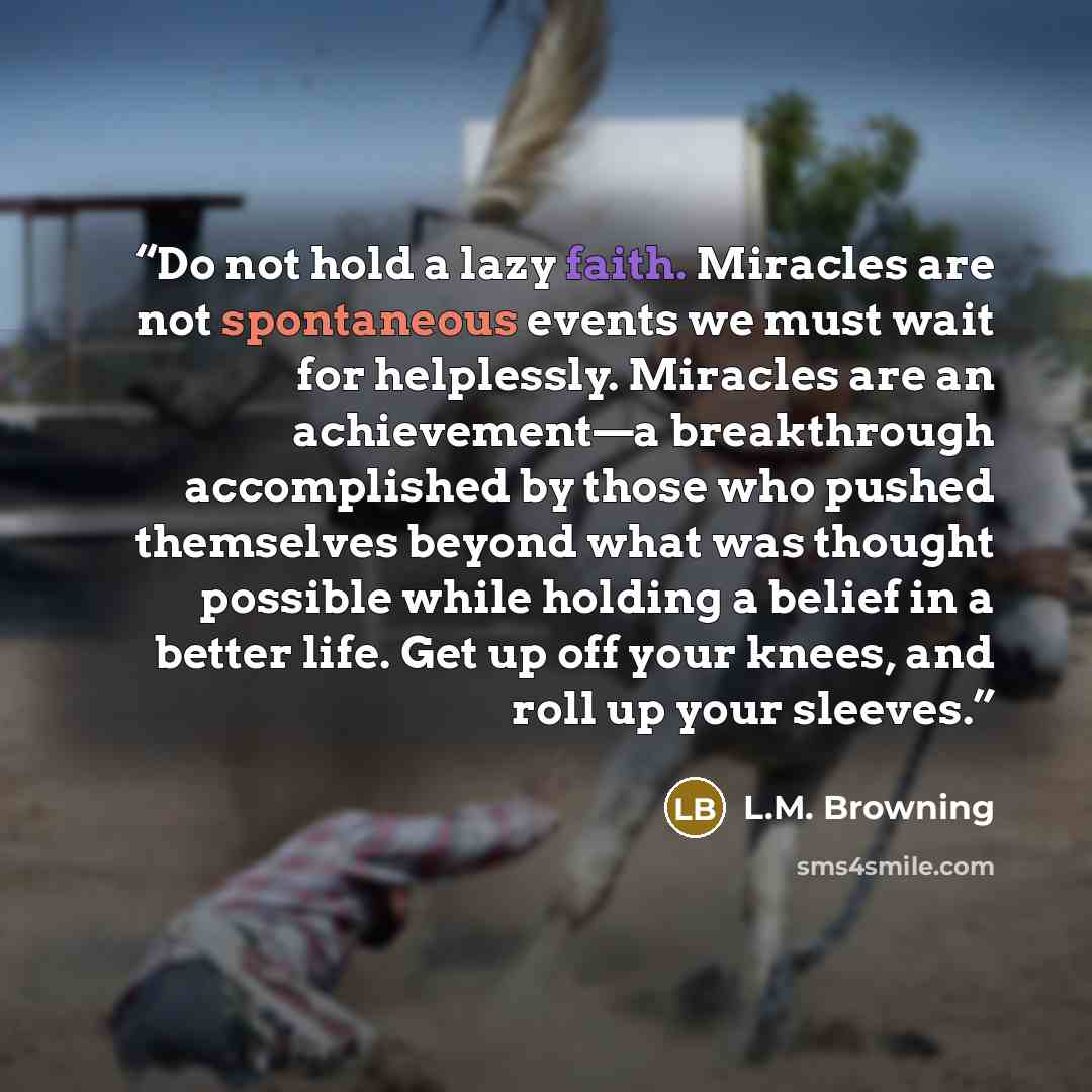 “Do not hold a lazy faith. Miracles are not spontaneous events we must wait for helplessly. Miracles are an achievement—a breakthrough accomplished by those who pushed themselves beyond what was thought possible while holding a belief in a better life. Get up off your knees, and roll up your sleeves.” quote by L.M. Browning