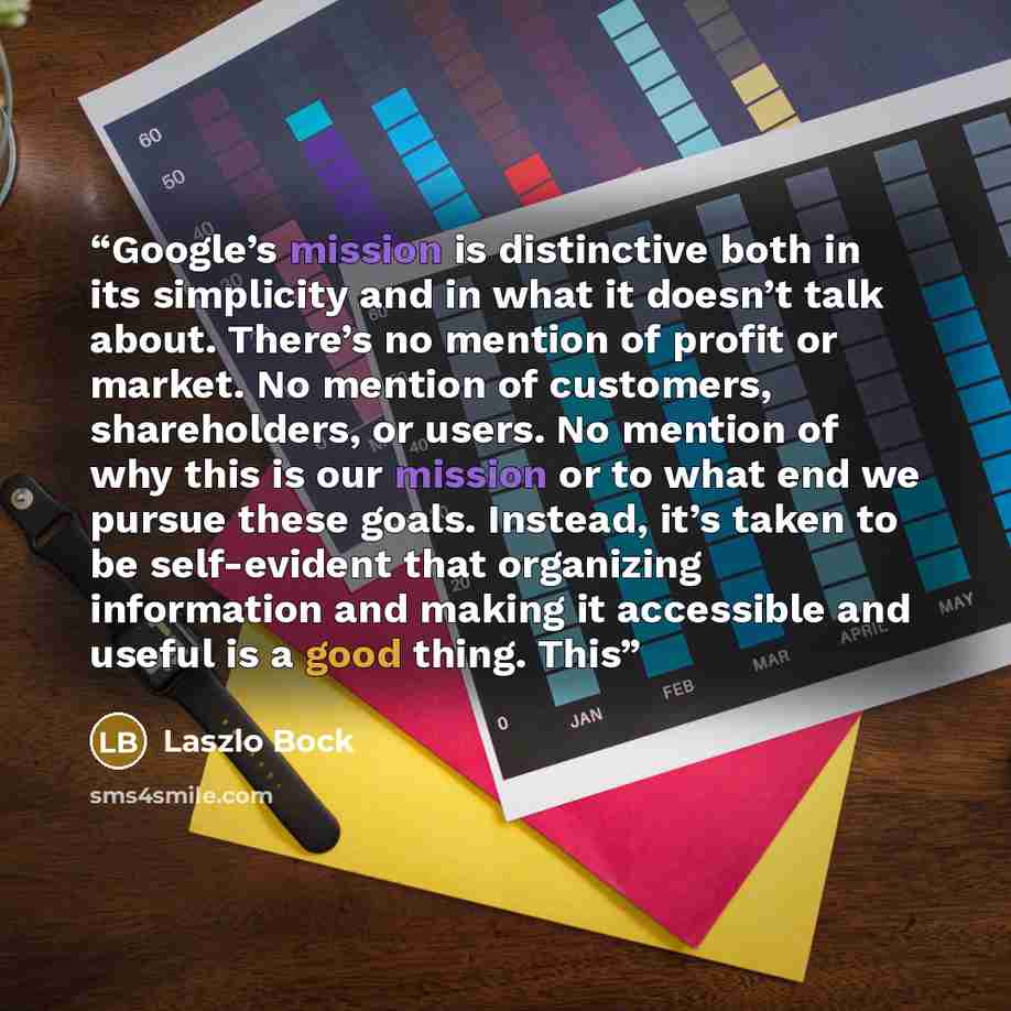 “Google’s mission is distinctive both in its simplicity and in what it doesn’t talk about. There’s no mention of profit or market. No mention of customers, shareholders, or users. No mention of why this is our mission or to what end we pursue these goals. Instead, it’s taken to be self-evident that…” quote by Laszlo Bock