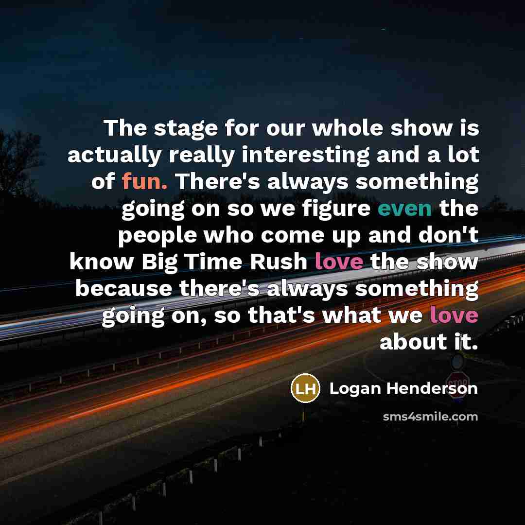 “The stage for our whole show is actually really interesting and a lot of fun. There's always something going on so we figure even the people who come up and don't know Big Time Rush love the show because there's always something going on, so that's what we love about it.” quote by Logan Henderson