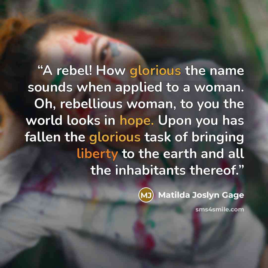 “A rebel! How glorious the name sounds when applied to a woman. Oh, rebellious woman, to you the world looks in hope. Upon you has fallen the glorious task of bringing liberty to the earth and all the inhabitants thereof.” quote by Matilda Joslyn Gage