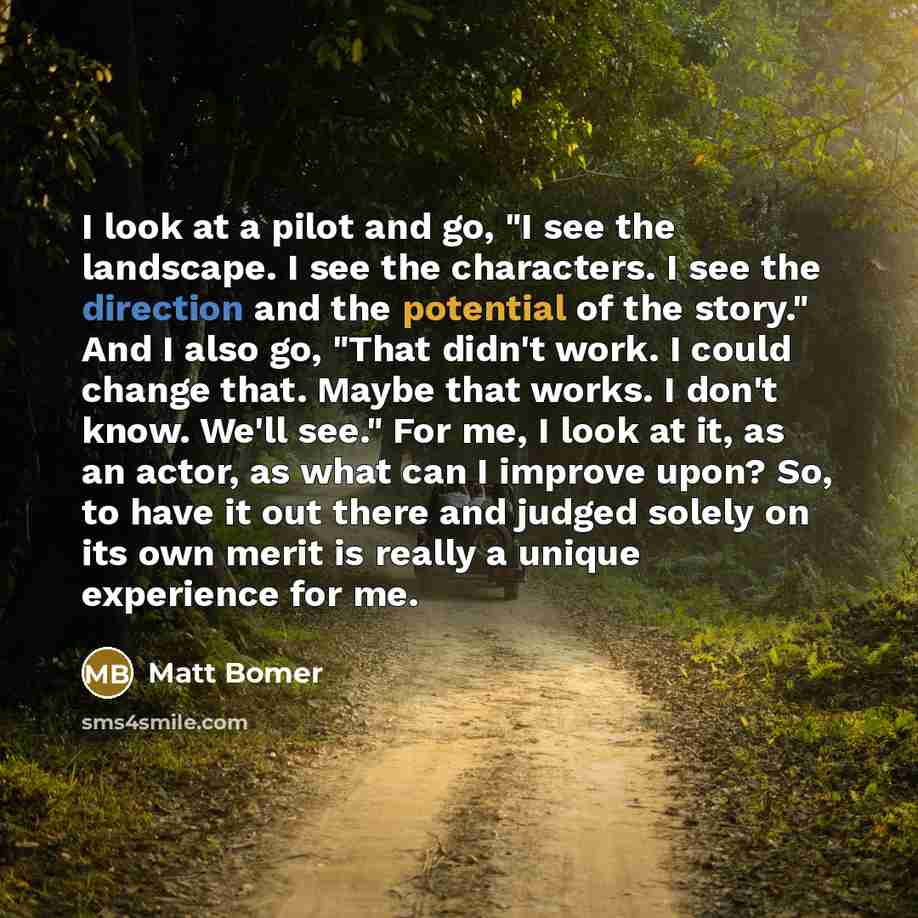 “I look at a pilot and go, "I see the landscape. I see the characters. I see the direction and the potential of the story." And I also go, "That didn't work. I could change that. Maybe that works. I don't know. We'll see." For me, I look at it, as an actor, as what can I improve upon? So, to have…” quote by Matt Bomer