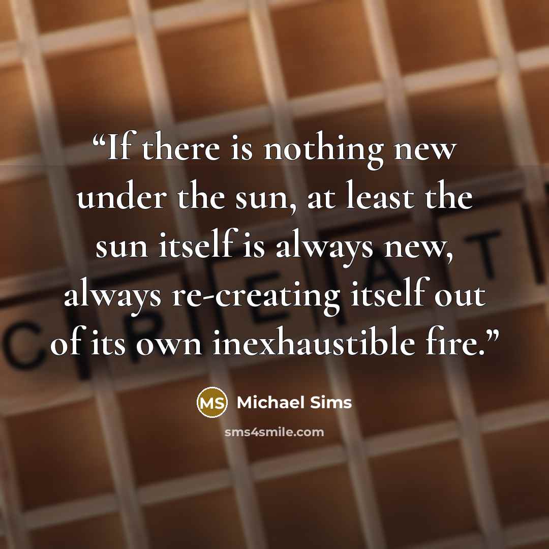 “If there is nothing new under the sun, at least the sun itself is always new, always re-creating itself out of its own inexhaustible fire.” quote by Michael Sims