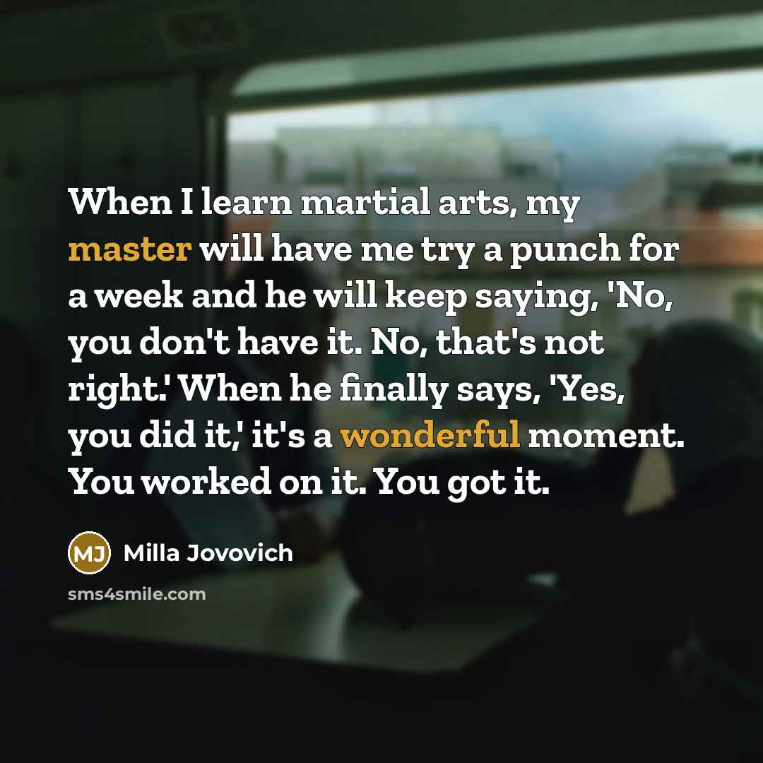 “When I learn martial arts, my master will have me try a punch for a week and he will keep saying, 'No, you don't have it. No, that's not right.' When he finally says, 'Yes, you did it,' it's a wonderful moment. You worked on it. You got it.” quote by Milla Jovovich