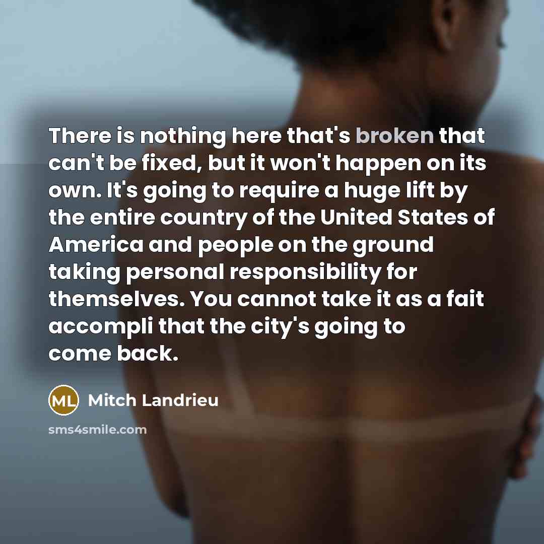 “There is nothing here that's broken that can't be fixed, but it won't happen on its own. It's going to require a huge lift by the entire country of the United States of America and people on the ground taking personal responsibility for themselves. You cannot take it as a fait accompli that the…” quote by Mitch Landrieu
