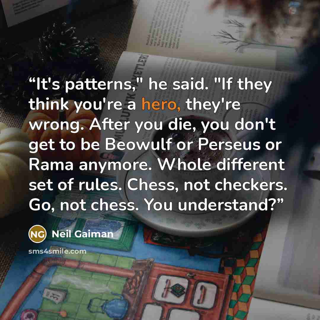 “It's patterns," he said. "If they think you're a hero, they're wrong. After you die, you don't get to be Beowulf or Perseus or Rama anymore. Whole different set of rules. Chess, not checkers. Go, not chess. You understand?” quote by Neil Gaiman