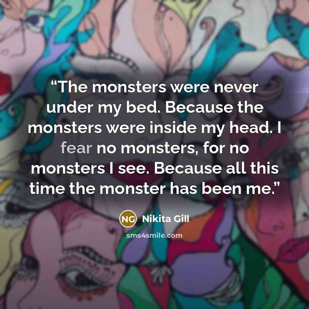 “The monsters were never under my bed. Because the monsters were inside my head. I fear no monsters, for no monsters I see. Because all this time the monster has been me.” quote by Nikita Gill