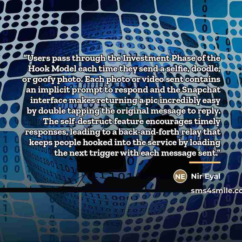 “Users pass through the Investment Phase of the Hook Model each time they send a selfie, doodle, or goofy photo. Each photo or video sent contains an implicit prompt to respond and the Snapchat interface makes returning a pic incredibly easy by double tapping the original message to reply. The…” quote by Nir Eyal