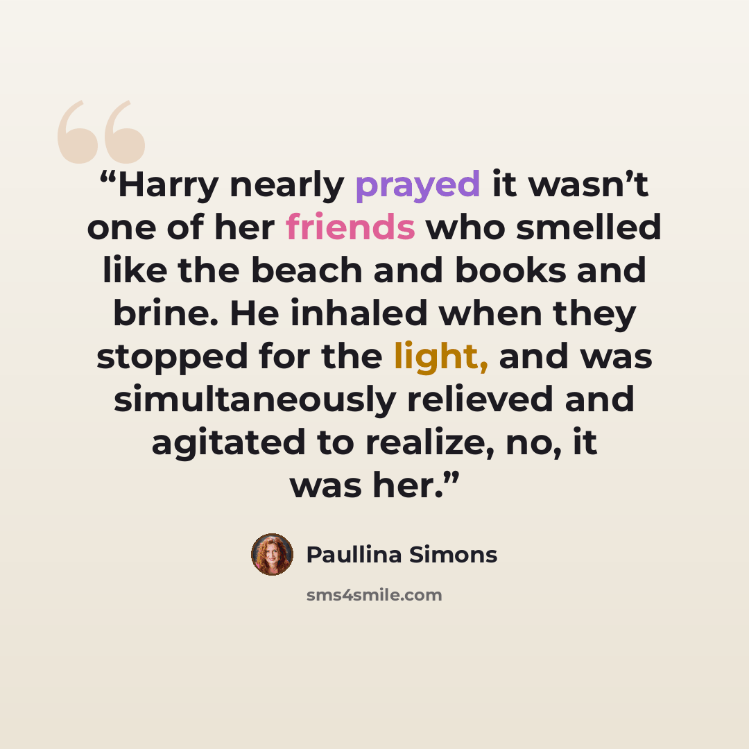 “Harry nearly prayed it wasn’t one of her friends who smelled like the beach and books and brine. He inhaled when they stopped for the light, and was simultaneously relieved and agitated to realize, no, it was her.” quote by Paullina Simons