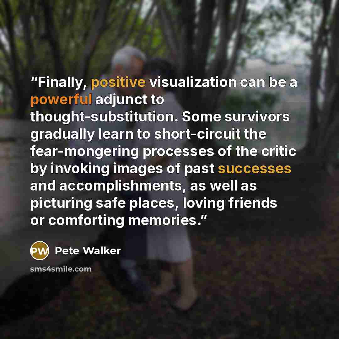 “Finally, positive visualization can be a powerful adjunct to thought-substitution. Some survivors gradually learn to short-circuit the fear-mongering processes of the critic by invoking images of past successes and accomplishments, as well as picturing safe places, loving friends or comforting…” quote by Pete Walker
