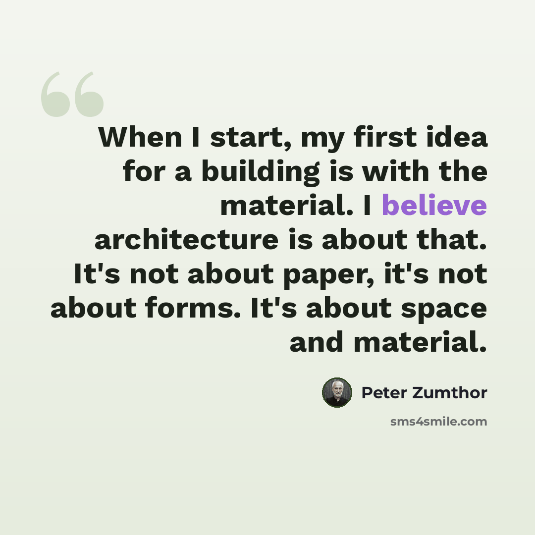 “When I start, my first idea for a building is with the material. I believe architecture is about that. It's not about paper, it's not about forms. It's about space and material.” quote by Peter Zumthor