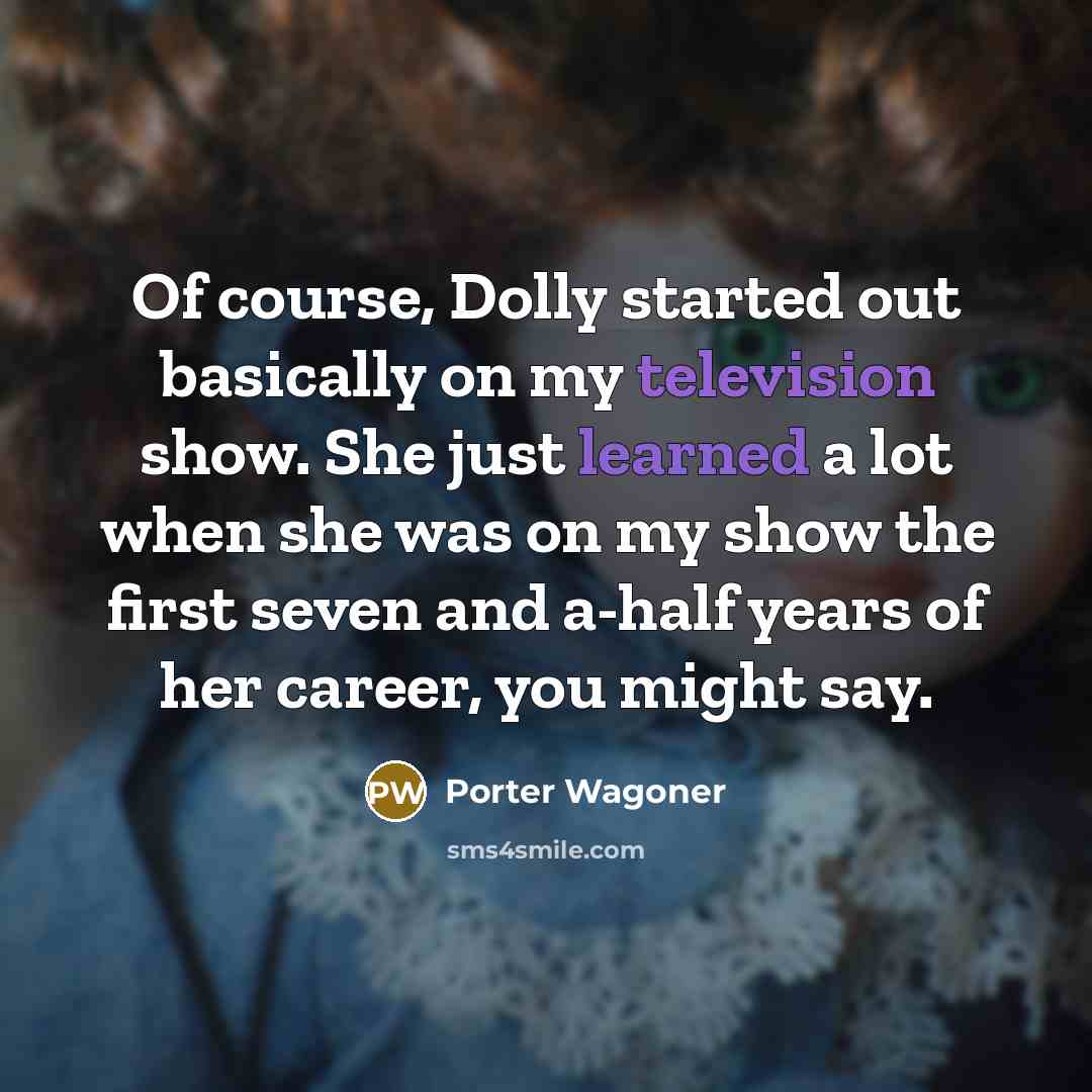 “Of course, Dolly started out basically on my television show. She just learned a lot when she was on my show the first seven and a-half years of her career, you might say.” quote by Porter Wagoner