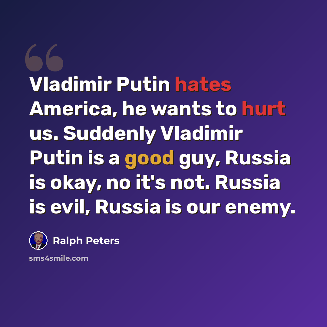 “Vladimir Putin hates America, he wants to hurt us. Suddenly Vladimir Putin is a good guy, Russia is okay, no it's not. Russia is evil, Russia is our enemy.” quote by Ralph Peters