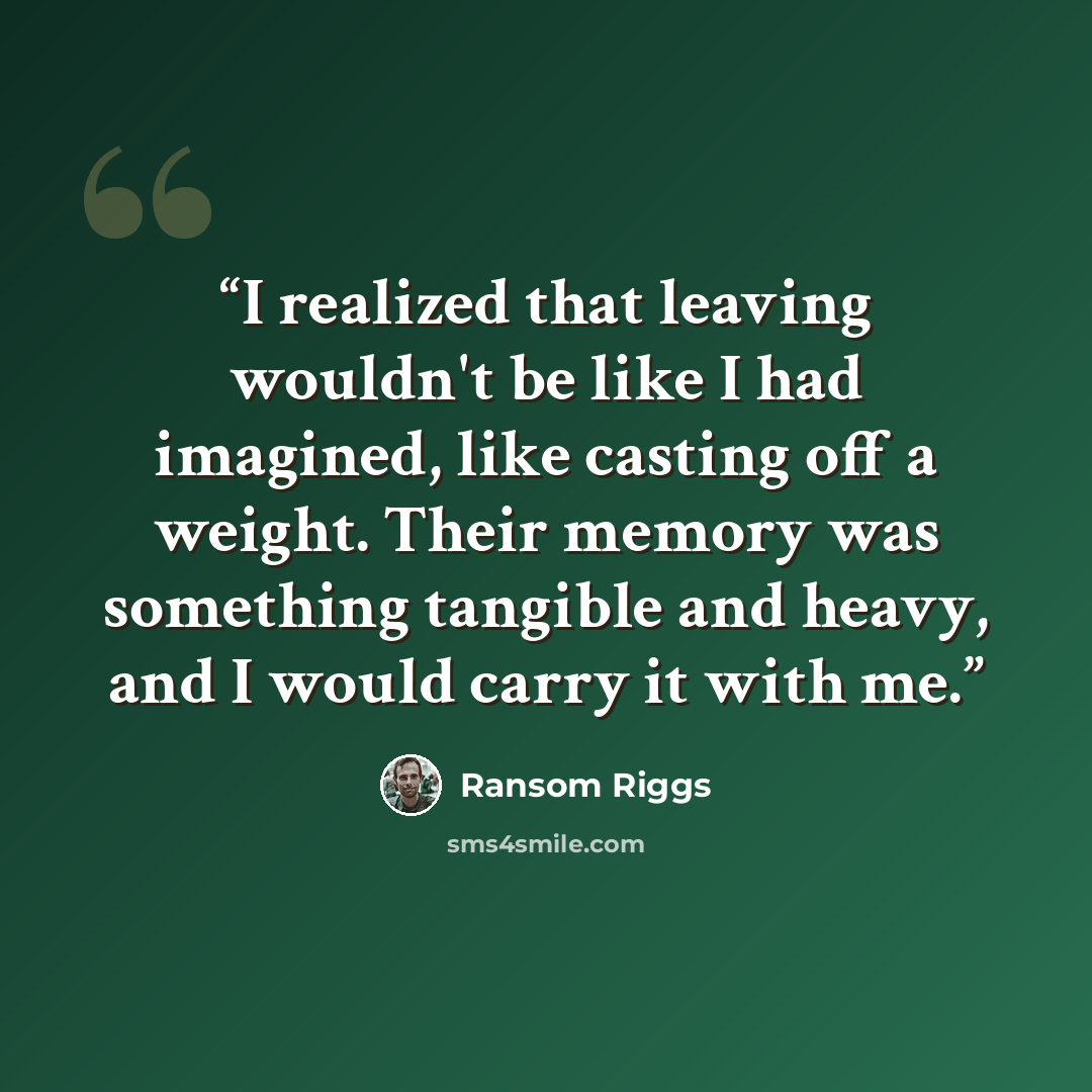 “I realized that leaving wouldn't be like I had imagined, like casting off a weight. Their memory was something tangible and heavy, and I would carry it with me.” quote by Ransom Riggs