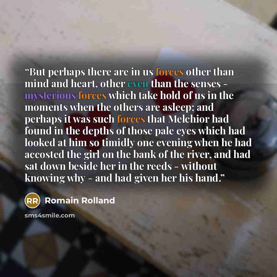 “But perhaps there are in us forces other than mind and heart, other even than the senses - mysterious forces which take hold of us in the moments when the others are asleep; and perhaps it was such forces that Melchior had found in the depths of those pale eyes which had looked at him so timidly…” quote by Romain Rolland