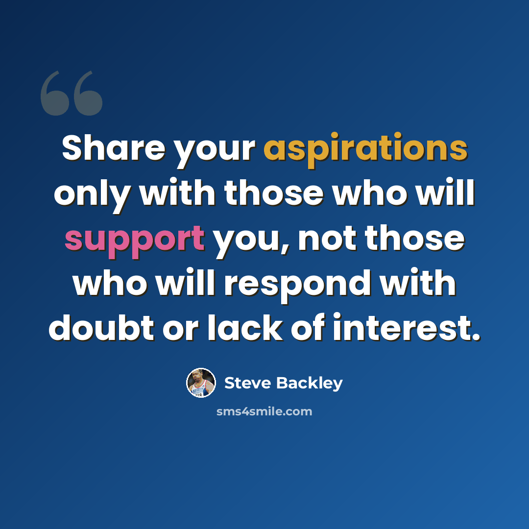 “Share your aspirations only with those who will support you, not those who will respond with doubt or lack of interest.” quote by Steve Backley