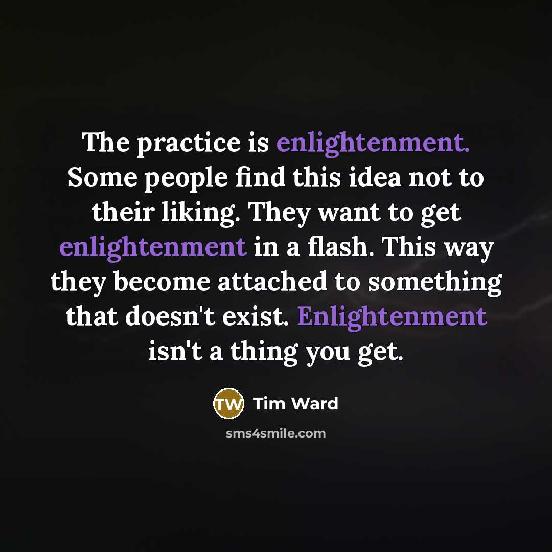 “The practice is enlightenment. Some people find this idea not to their liking. They want to get enlightenment in a flash. This way they become attached to something that doesn't exist. Enlightenment isn't a thing you get.” quote by Tim Ward