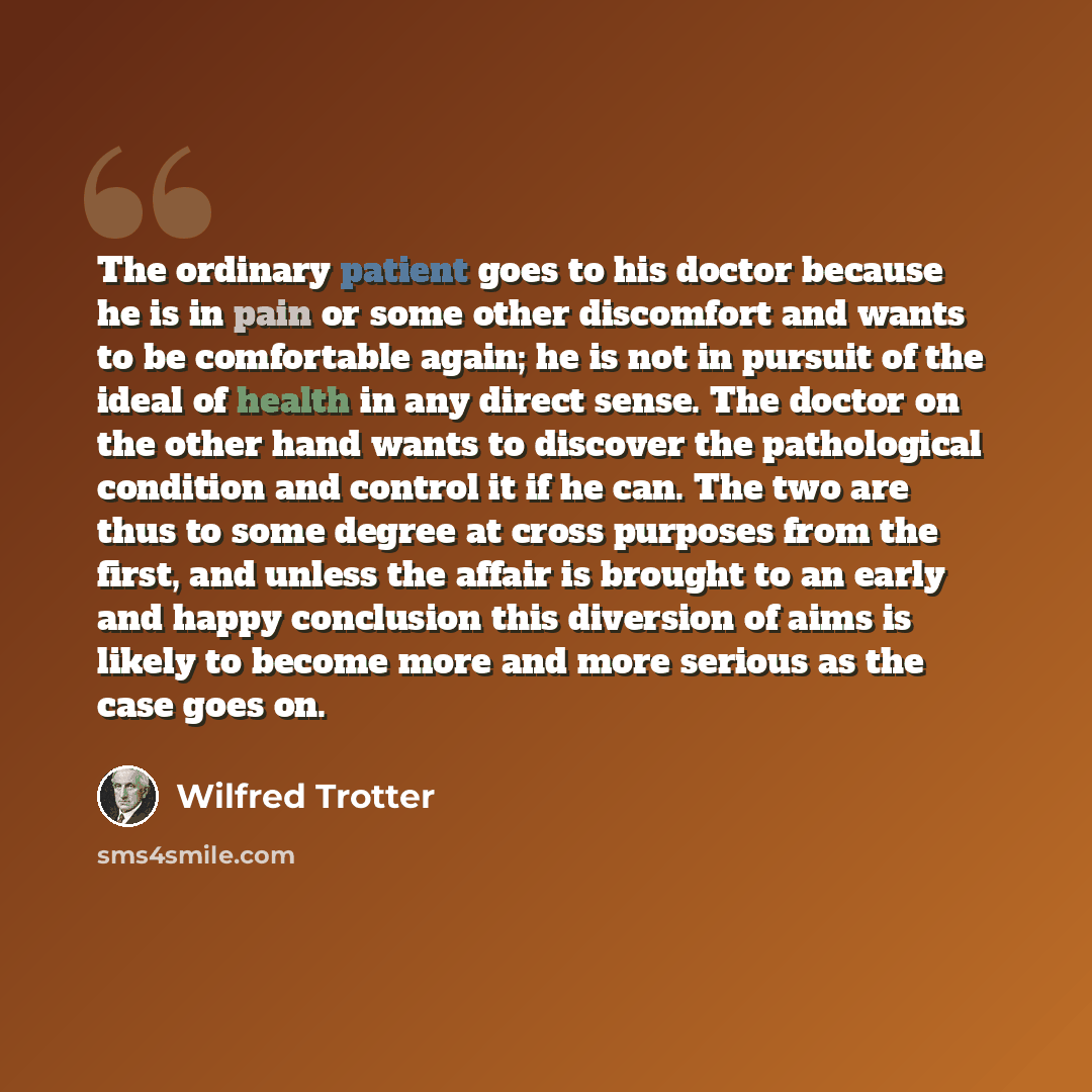 “The ordinary patient goes to his doctor because he is in pain or some other discomfort and wants to be comfortable again; he is not in pursuit of the ideal of health in any direct sense. The doctor on the other hand wants to discover the pathological condition and control it if he can. The two are…” quote by Wilfred Trotter
