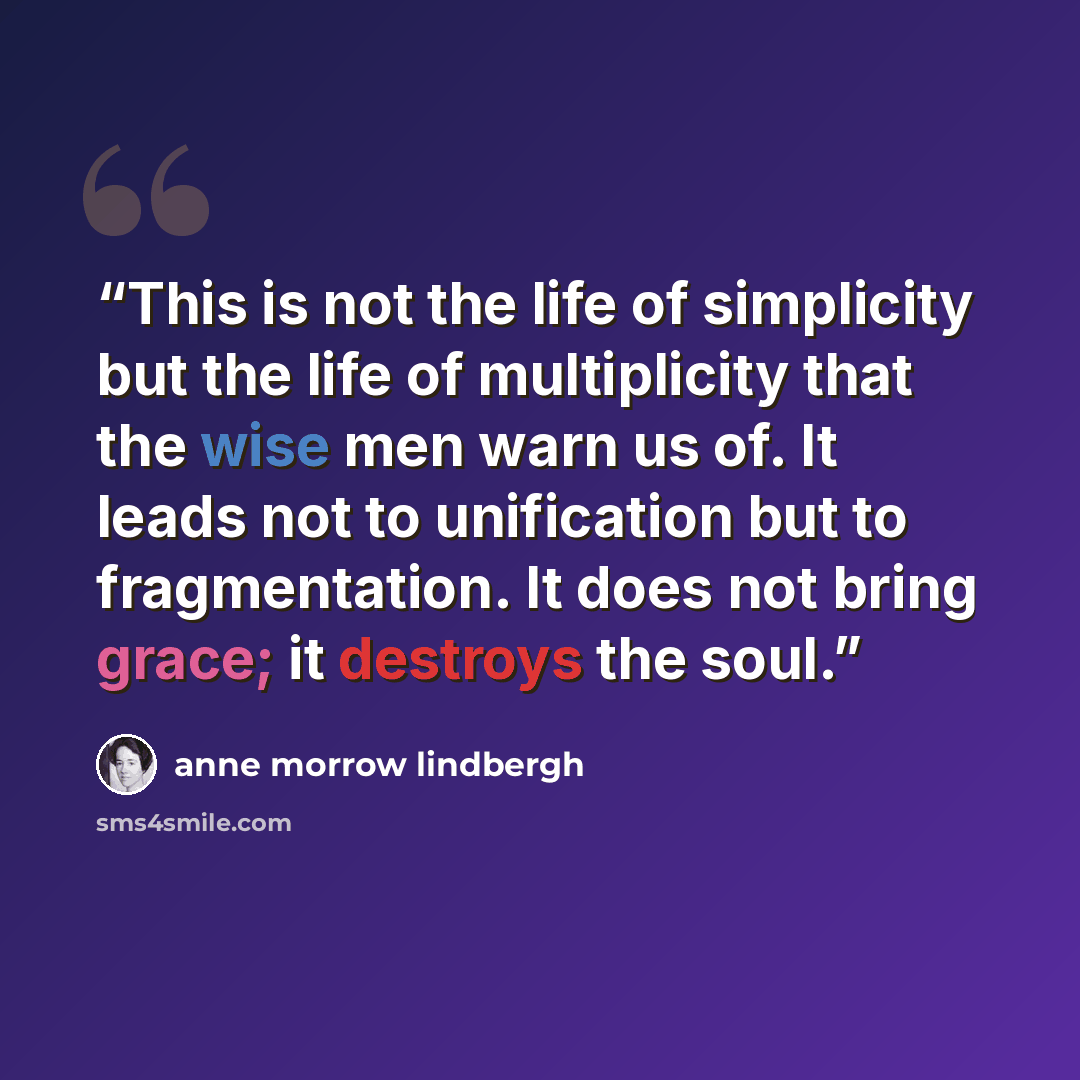 “This is not the life of simplicity but the life of multiplicity that the wise men warn us of. It leads not to unification but to fragmentation. It does not bring grace; it destroys the soul.” quote by Anne Morrow Lindbergh