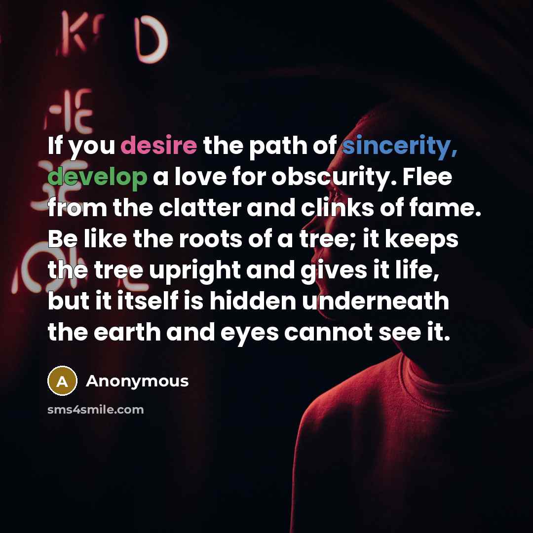 “If you desire the path of sincerity, develop a love for obscurity. Flee from the clatter and clinks of fame. Be like the roots of a tree; it keeps the tree upright and gives it life, but it itself is hidden underneath the earth and eyes cannot see it.” quote by Anonymous