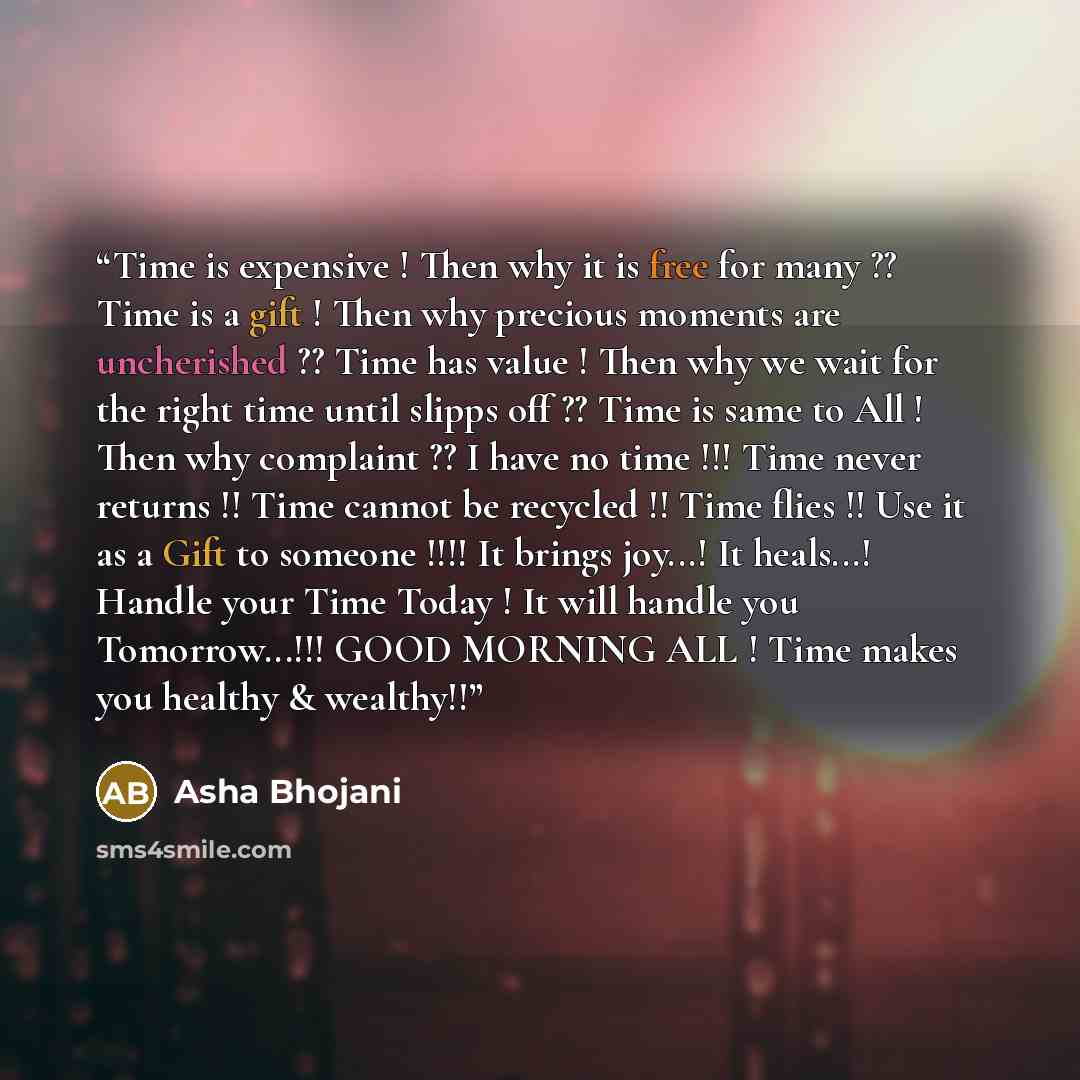 “Time is expensive ! Then why it is free for many ?? Time is a gift ! Then why precious moments are uncherished ?? Time has value ! Then why we wait for the right time until slipps off ?? Time is same to All ! Then why complaint ?? I have no time !!! Time never returns !! Time cannot be recycled !!…” quote by Asha Bhojani