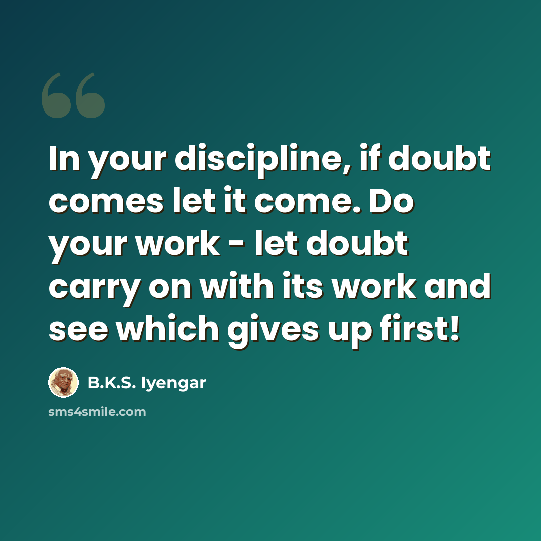 “In your discipline, if doubt comes let it come. Do your work - let doubt carry on with its work and see which gives up first!” quote by B.K.S. Iyengar