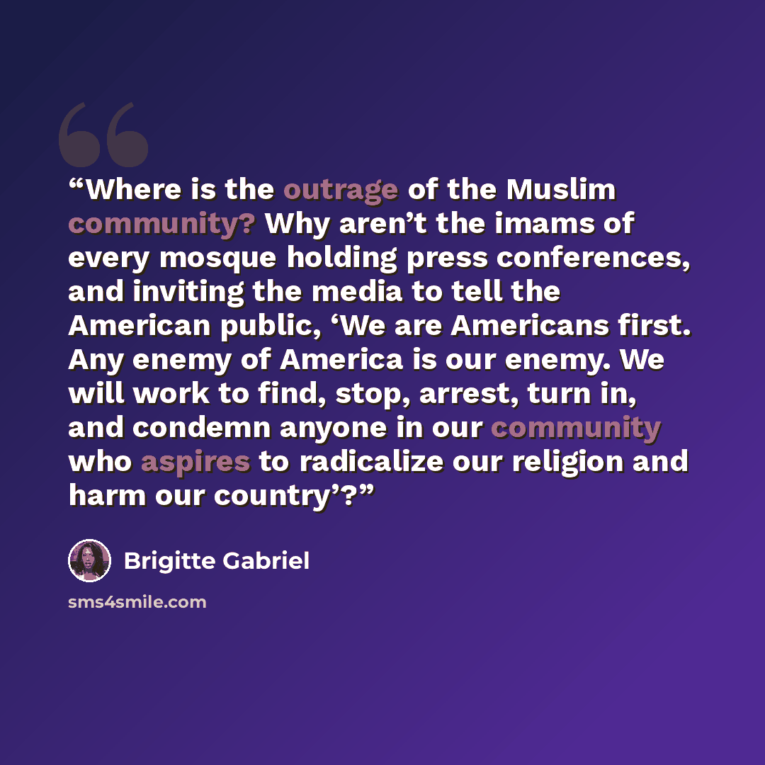 “Where is the outrage of the Muslim community? Why aren’t the imams of every mosque holding press conferences, and inviting the media to tell the American public, ‘We are Americans first. Any enemy of America is our enemy. We will work to find, stop, arrest, turn in, and condemn anyone in our…” quote by Brigitte Gabriel