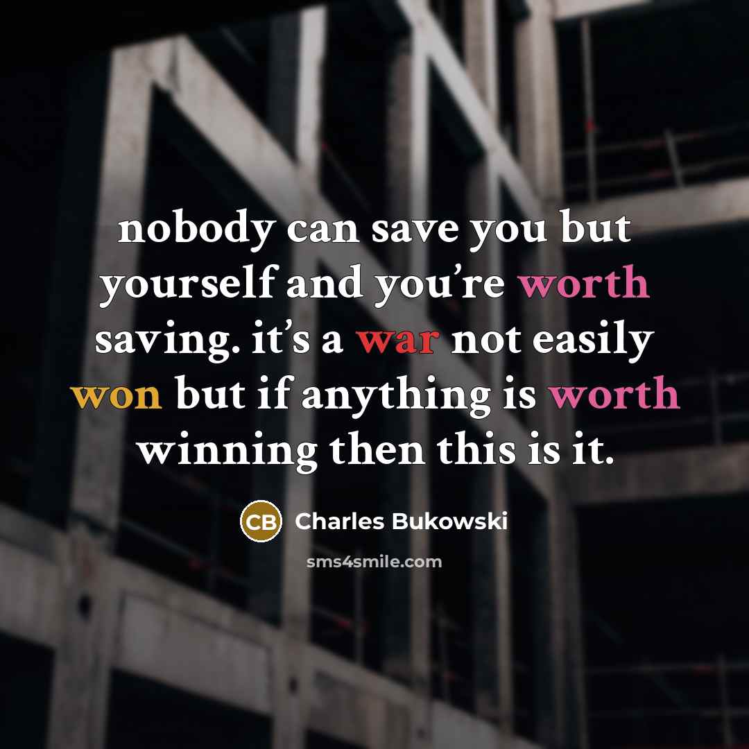 “nobody can save you but yourself and you’re worth saving. it’s a war not easily won but if anything is worth winning then this is it.” quote by Charles Bukowski