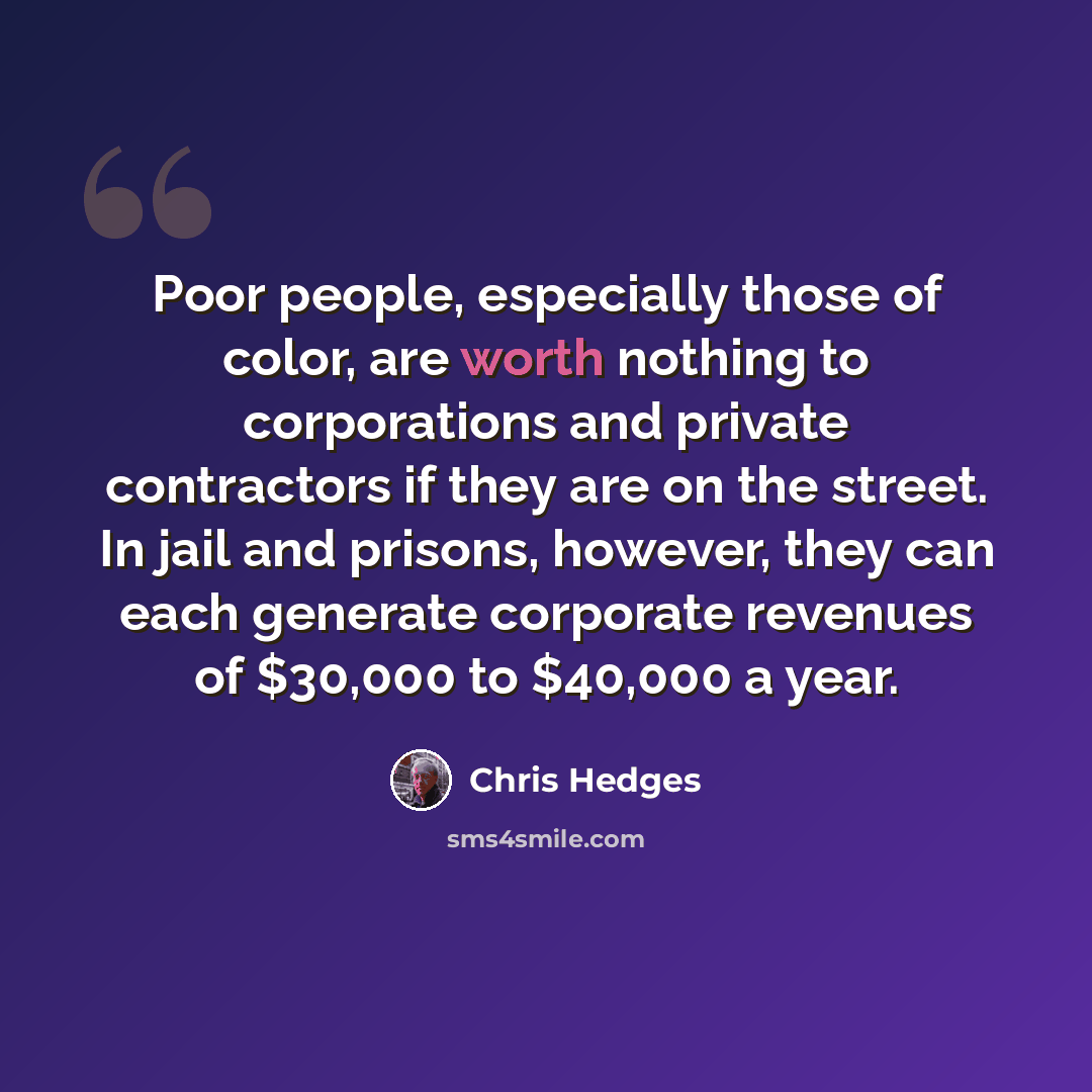 “Poor people, especially those of color, are worth nothing to corporations and private contractors if they are on the street. In jail and prisons, however, they can each generate corporate revenues of $30,000 to $40,000 a year.” quote by Chris Hedges