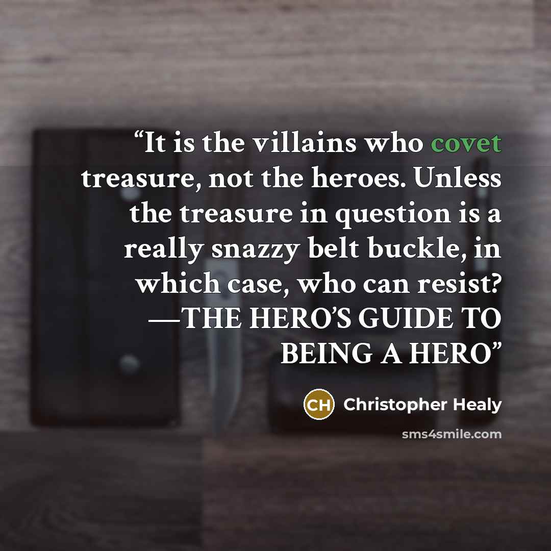 “It is the villains who covet treasure, not the heroes. Unless the treasure in question is a really snazzy belt buckle, in which case, who can resist? —THE HERO’S GUIDE TO BEING A HERO” quote by Christopher Healy