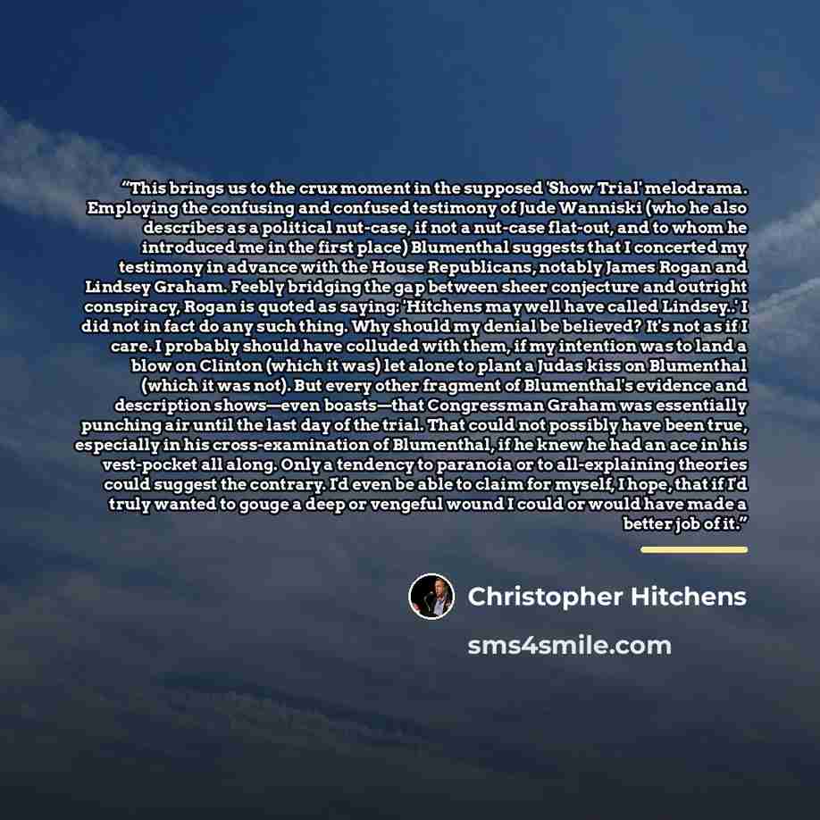 “This brings us to the crux moment in the supposed 'Show Trial' melodrama. Employing the confusing and confused testimony of Jude Wanniski (who he also describes as a political nut-case, if not a nut-case flat-out, and to whom he introduced me in the first place) Blumenthal suggests that I…” quote by Christopher Hitchens