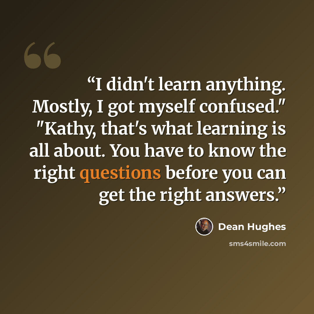 “I didn't learn anything. Mostly, I got myself confused." "Kathy, that's what learning is all about. You have to know the right questions before you can get the right answers.” quote by Dean Hughes