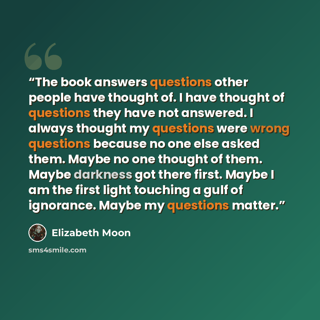 “The book answers questions other people have thought of. I have thought of questions they have not answered. I always thought my questions were wrong questions because no one else asked them. Maybe no one thought of them. Maybe darkness got there first. Maybe I am the first light touching a gulf…” quote by Elizabeth Moon