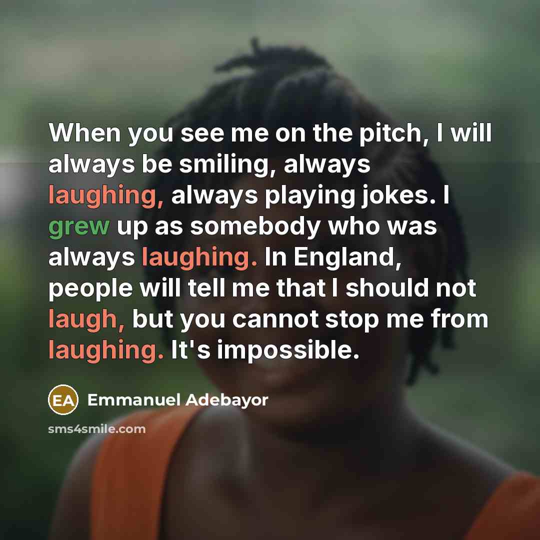 “When you see me on the pitch, I will always be smiling, always laughing, always playing jokes. I grew up as somebody who was always laughing. In England, people will tell me that I should not laugh, but you cannot stop me from laughing. It's impossible.” quote by Emmanuel Adebayor